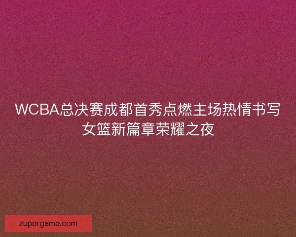 WCBA总决赛成都首秀点燃主场热情书写女篮新篇章荣耀之夜 WCBA总决赛成都首秀点燃主场热情书写女篮新篇章荣耀之夜