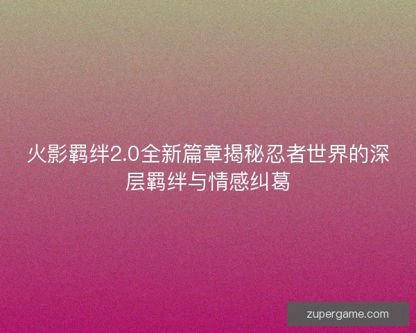 火影羁绊2.0全新篇章揭秘忍者世界的深层羁绊与情感纠葛