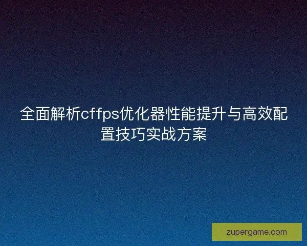 全面解析cffps优化器性能提升与高效配置技巧实战方案