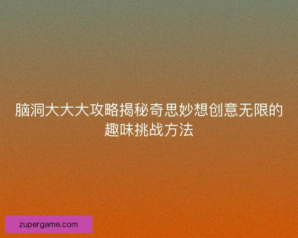 脑洞大大大攻略揭秘奇思妙想创意无限的趣味挑战方法