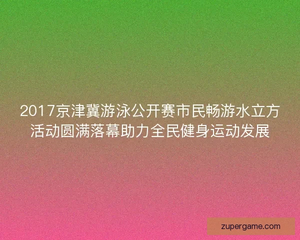 2017京津冀游泳公开赛市民畅游水立方活动圆满落幕助力全民健身运动发展
