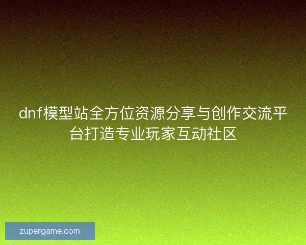 dnf模型站全方位资源分享与创作交流平台打造专业玩家互动社区