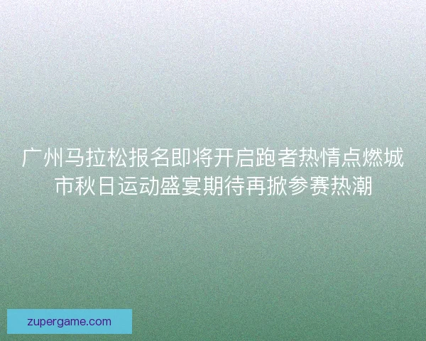 广州马拉松报名即将开启跑者热情点燃城市秋日运动盛宴期待再掀参赛热潮