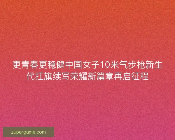 更青春更稳健中国女子10米气步枪新生代扛旗续写荣耀新篇章再启征程