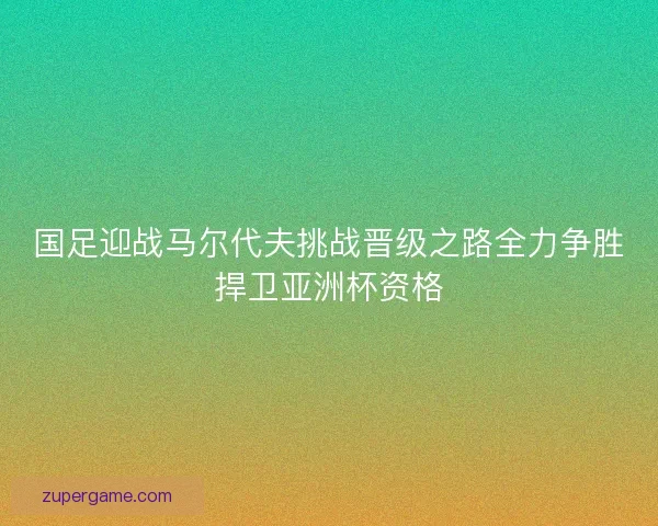 国足迎战马尔代夫挑战晋级之路全力争胜捍卫亚洲杯资格