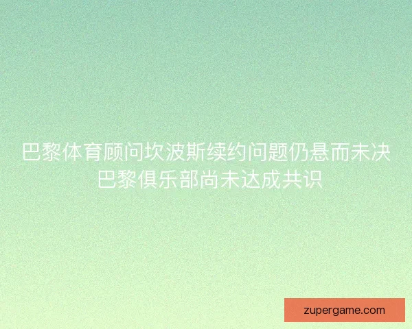 巴黎体育顾问坎波斯续约问题仍悬而未决 巴黎俱乐部尚未达成共识