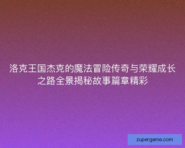 洛克王国杰克的魔法冒险传奇与荣耀成长之路全景揭秘故事篇章精彩