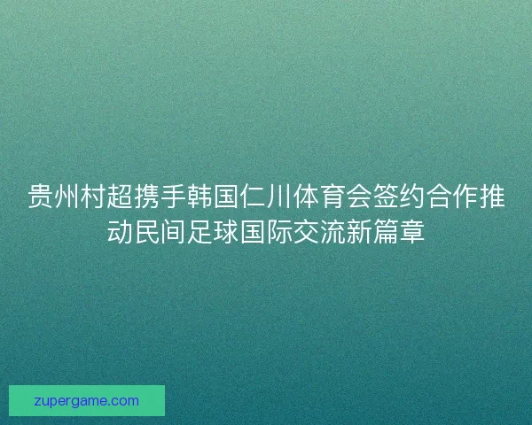 贵州村超携手韩国仁川体育会签约合作推动民间足球国际交流新篇章