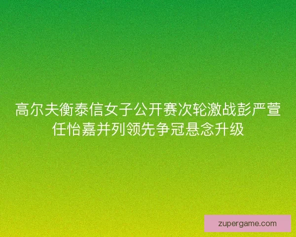 高尔夫衡泰信女子公开赛次轮激战彭严萱任怡嘉并列领先争冠悬念升级