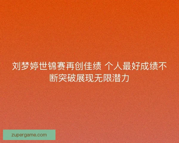 刘梦婷世锦赛再创佳绩 个人最好成绩不断突破展现无限潜力 刘梦婷世锦赛再创佳绩 个人最好成绩不断突破展现无限潜力