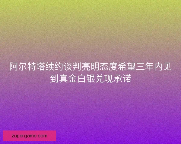 阿尔特塔续约谈判亮明态度希望三年内见到真金白银兑现承诺