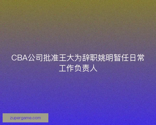 CBA公司批准王大为辞职姚明暂任日常工作负责人