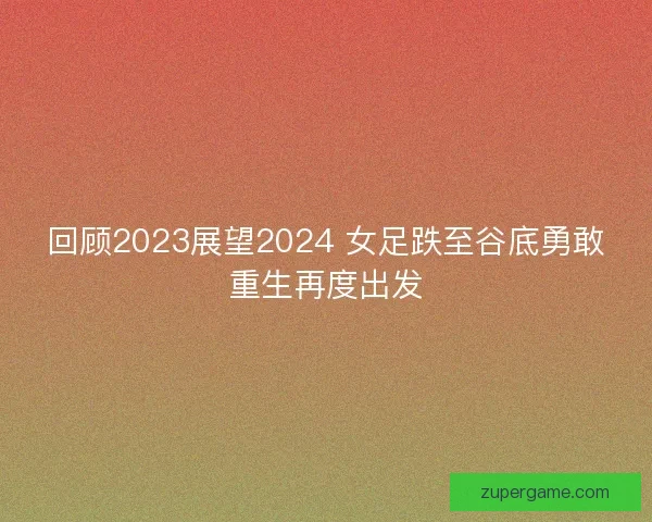 回顾2023展望2024 女足跌至谷底勇敢重生再度出发 回顾2023展望2024 女足跌至谷底勇敢重生再度出发