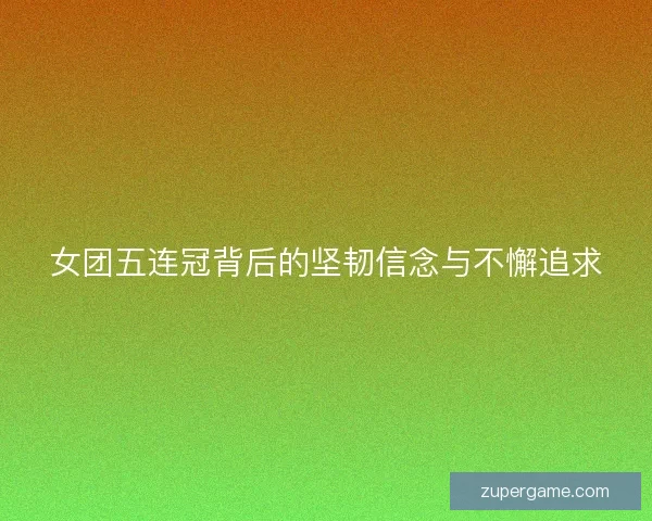 女团五连冠背后的坚韧信念与不懈追求