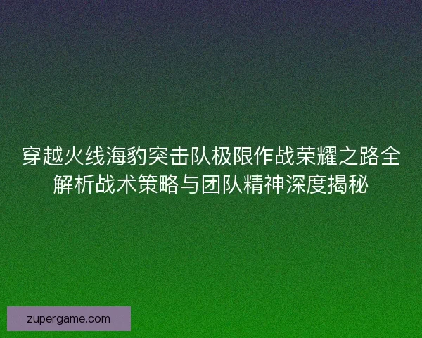 穿越火线海豹突击队极限作战荣耀之路全解析战术策略与团队精神深度揭秘