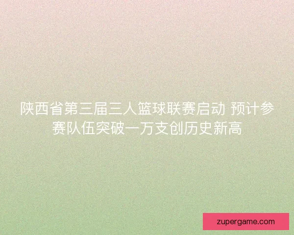 陕西省第三届三人篮球联赛启动 预计参赛队伍突破一万支创历史新高
