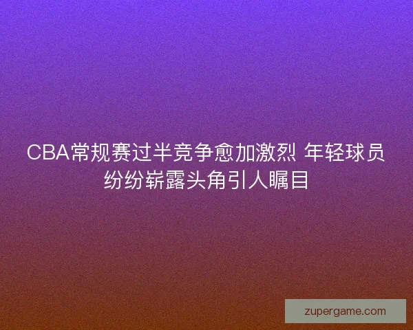 CBA常规赛过半竞争愈加激烈 年轻球员纷纷崭露头角引人瞩目