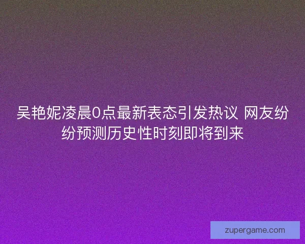 吴艳妮凌晨0点最新表态引发热议 网友纷纷预测历史性时刻即将到来