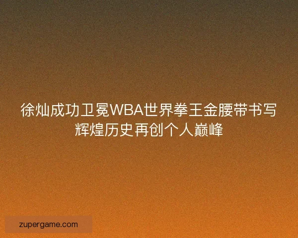 徐灿成功卫冕WBA世界拳王金腰带书写辉煌历史再创个人巅峰