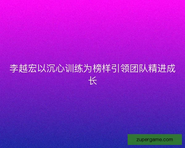 李越宏以沉心训练为榜样引领团队精进成长