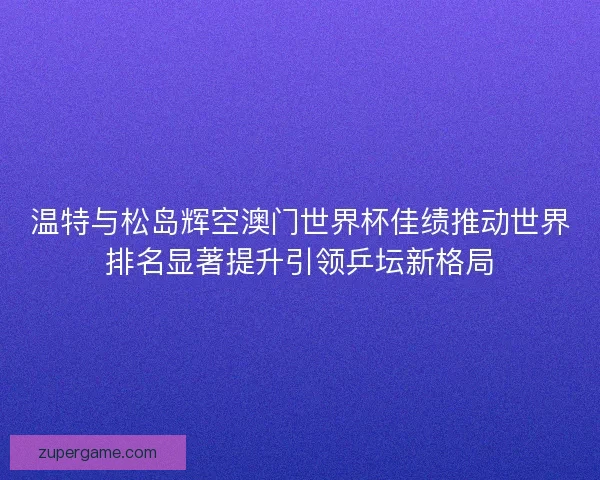 温特与松岛辉空澳门世界杯佳绩推动世界排名显著提升引领乒坛新格局