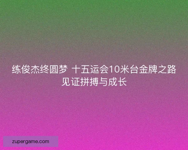 练俊杰终圆梦 十五运会10米台金牌之路见证拼搏与成长 练俊杰终圆梦 十五运会10米台金牌之路见证拼搏与成长