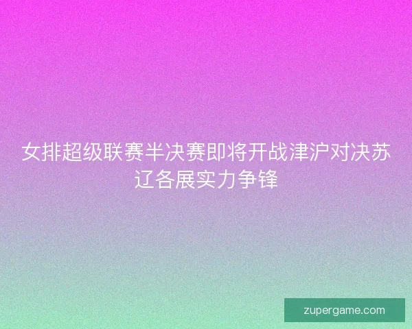 女排超级联赛半决赛即将开战津沪对决苏辽各展实力争锋 女排超级联赛半决赛即将开战津沪对决苏辽各展实力争锋
