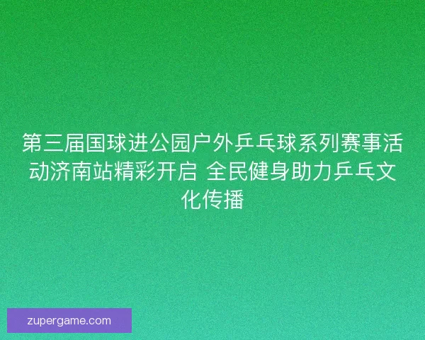 第三届国球进公园户外乒乓球系列赛事活动济南站精彩开启 全民健身助力乒乓文化传播