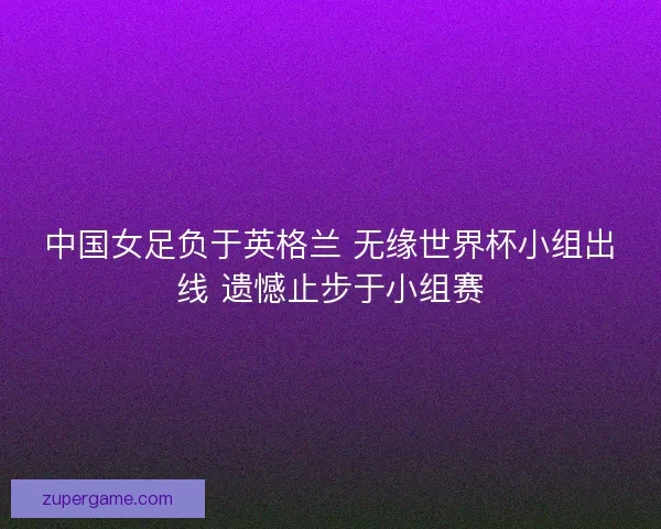 中国女足负于英格兰 无缘世界杯小组出线 遗憾止步于小组赛