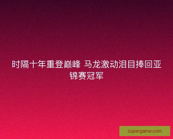 时隔十年重登巅峰 马龙激动泪目捧回亚锦赛冠军