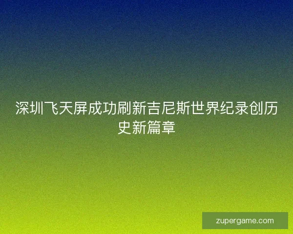 深圳飞天屏成功刷新吉尼斯世界纪录创历史新篇章 深圳飞天屏成功刷新吉尼斯世界纪录创历史新篇章