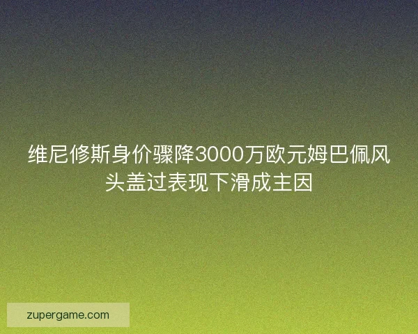 维尼修斯身价骤降3000万欧元姆巴佩风头盖过表现下滑成主因