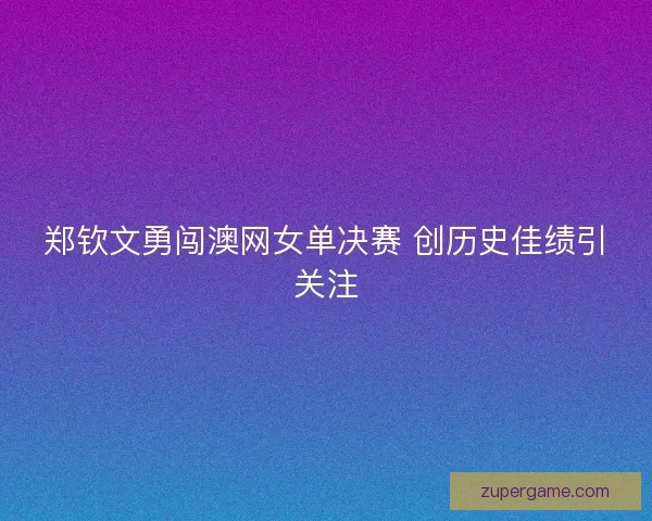 郑钦文勇闯澳网女单决赛 创历史佳绩引关注 郑钦文勇闯澳网女单决赛 创历史佳绩引关注
