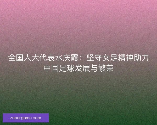 全国人大代表水庆霞：坚守女足精神助力中国足球发展与繁荣