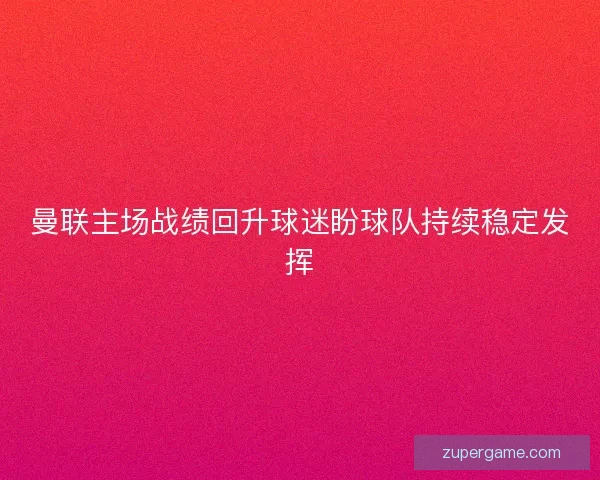 曼联主场战绩回升球迷盼球队持续稳定发挥