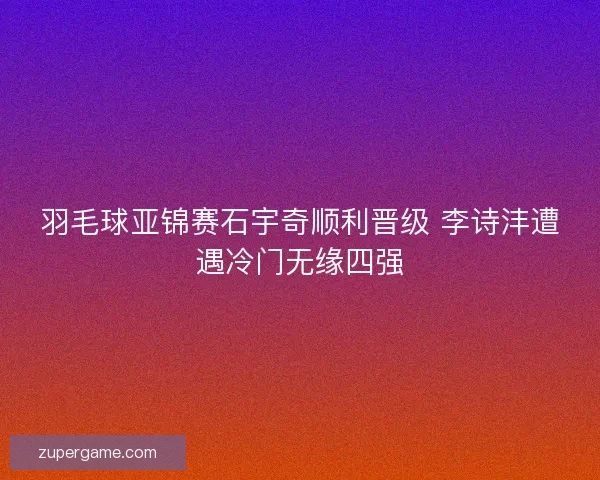 羽毛球亚锦赛石宇奇顺利晋级 李诗沣遭遇冷门无缘四强 羽毛球亚锦赛石宇奇顺利晋级 李诗沣遭遇冷门无缘四强