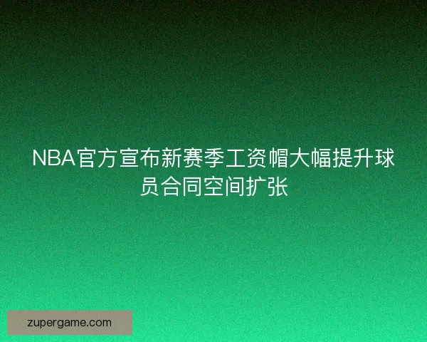 NBA官方宣布新赛季工资帽大幅提升球员合同空间扩张