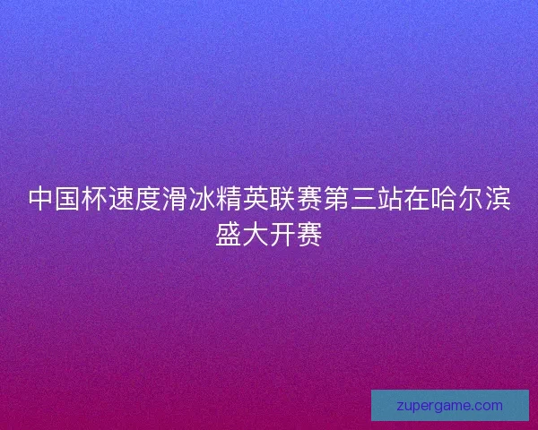 中国杯速度滑冰精英联赛第三站在哈尔滨盛大开赛