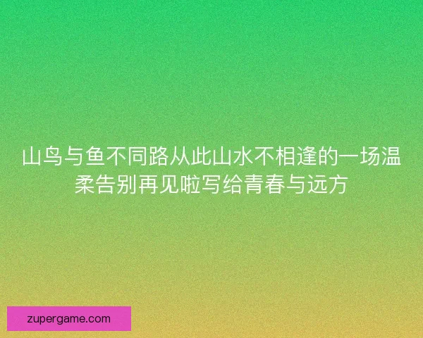 山鸟与鱼不同路从此山水不相逢的一场温柔告别再见啦写给青春与远方