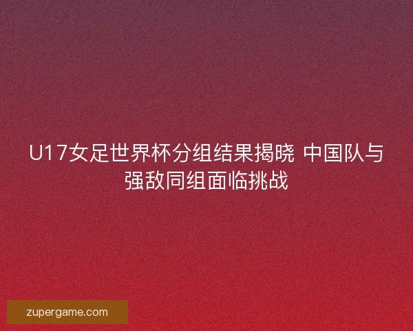 U17女足世界杯分组结果揭晓 中国队与强敌同组面临挑战