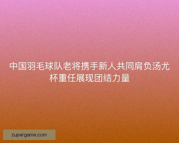 中国羽毛球队老将携手新人共同肩负汤尤杯重任展现团结力量