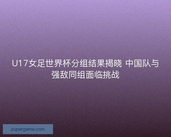 U17女足世界杯分组结果揭晓 中国队与强敌同组面临挑战 U17女足世界杯分组结果揭晓 中国队与强敌同组面临挑战